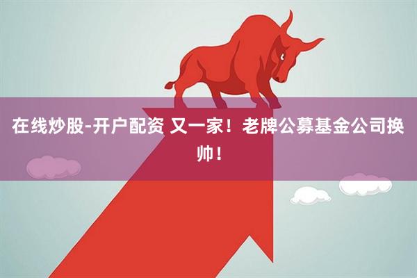 在线炒股-开户配资 又一家！老牌公募基金公司换帅！
