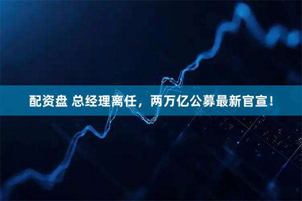 配资盘 总经理离任，两万亿公募最新官宣！