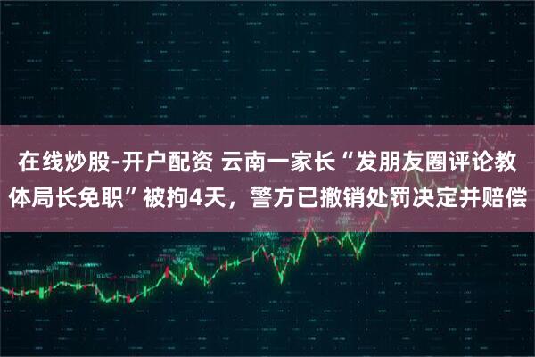 在线炒股-开户配资 云南一家长“发朋友圈评论教体局长免职”被拘4天，警方已撤销处罚决定并赔偿