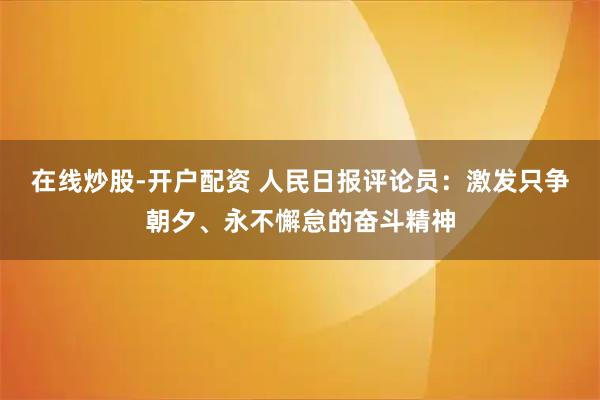 在线炒股-开户配资 人民日报评论员：激发只争朝夕、永不懈怠的奋斗精神