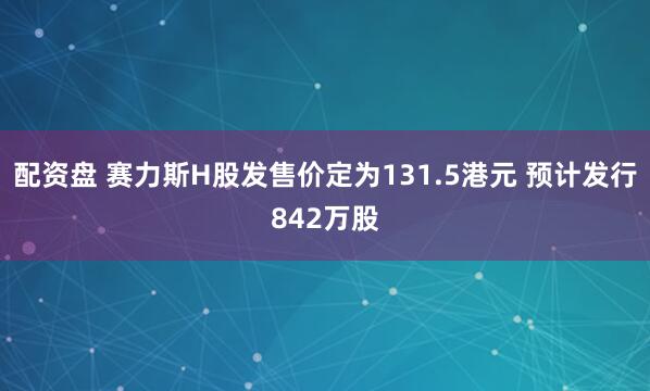 配资盘 赛力斯H股发售价定为131.5港元 预计发行842万股