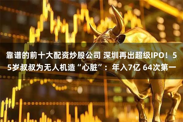 靠谱的前十大配资炒股公司 深圳再出超级IPO！55岁叔叔为无人机造“心脏”：年入7亿 64次第一