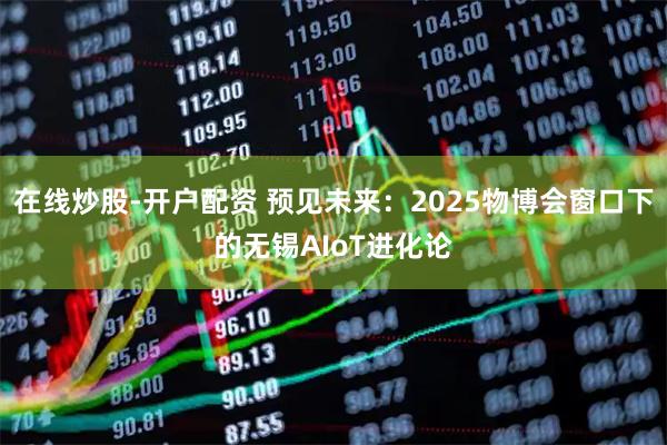 在线炒股-开户配资 预见未来：2025物博会窗口下的无锡AIoT进化论