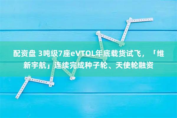 配资盘 3吨级7座eVTOL年底载货试飞，「维新宇航」连续完成种子轮、天使轮融资