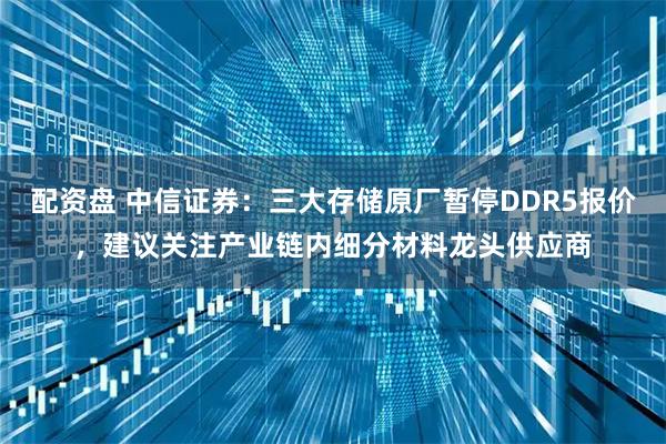 配资盘 中信证券：三大存储原厂暂停DDR5报价，建议关注产业链内细分材料龙头供应商