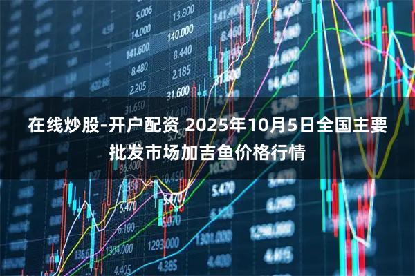 在线炒股-开户配资 2025年10月5日全国主要批发市场加吉鱼价格行情