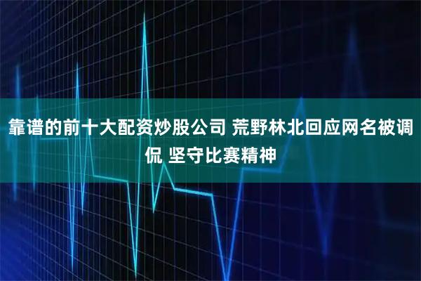 靠谱的前十大配资炒股公司 荒野林北回应网名被调侃 坚守比赛精神