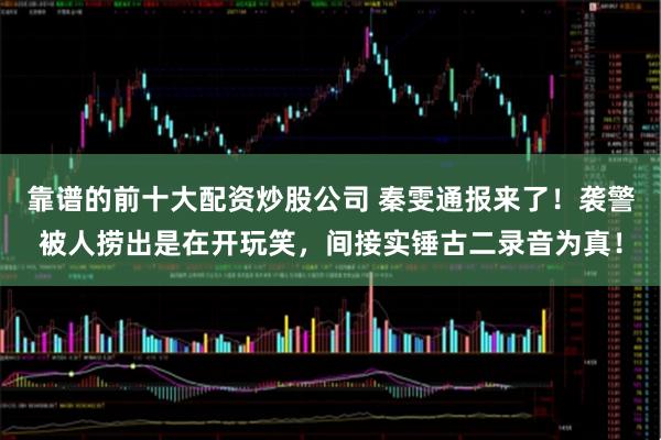 靠谱的前十大配资炒股公司 秦雯通报来了！袭警被人捞出是在开玩笑，间接实锤古二录音为真！