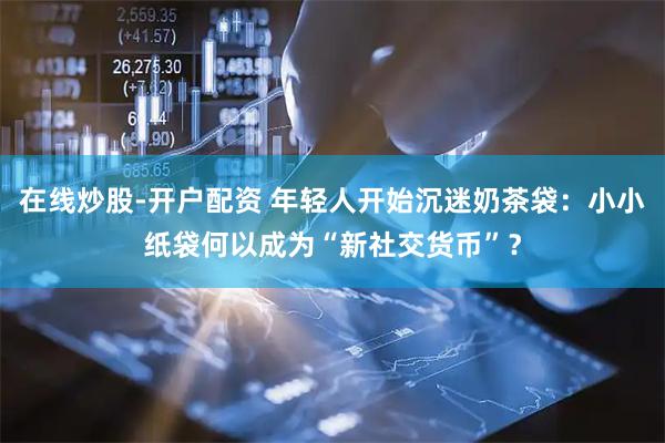 在线炒股-开户配资 年轻人开始沉迷奶茶袋：小小纸袋何以成为“新社交货币”？