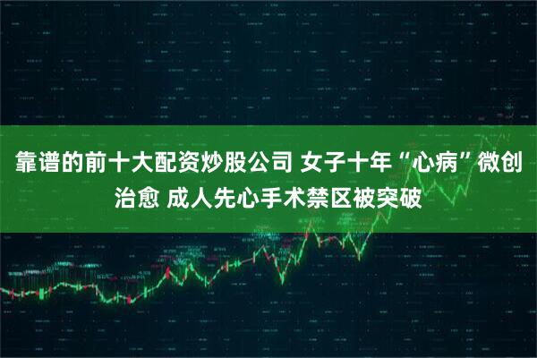 靠谱的前十大配资炒股公司 女子十年“心病”微创治愈 成人先心手术禁区被突破