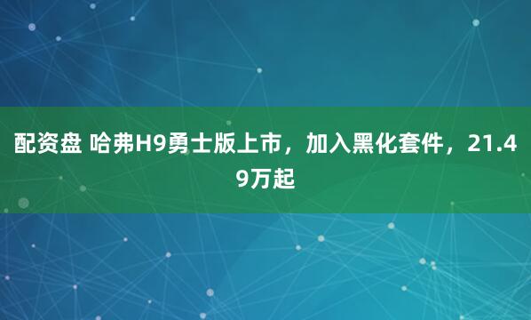 配资盘 哈弗H9勇士版上市，加入黑化套件，21.49万起