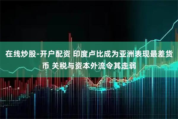 在线炒股-开户配资 印度卢比成为亚洲表现最差货币 关税与资本外流令其走弱