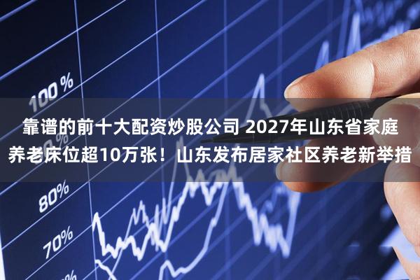 靠谱的前十大配资炒股公司 2027年山东省家庭养老床位超10万张!山东发布居家社区养老新举措