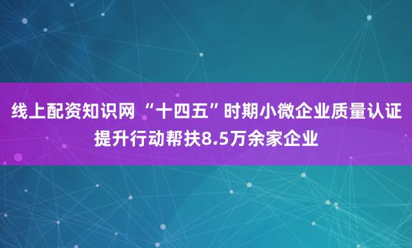 线上配资知识网 “十四五”时期小微企业质量认证提升行动帮扶8.5万余家企业