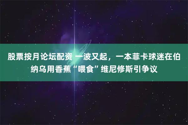 股票按月论坛配资 一波又起，一本菲卡球迷在伯纳乌用香蕉“喂食”维尼修斯引争议