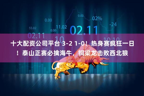 十大配资公司平台 3-2 1-0！热身赛疯狂一日！泰山正赛必擒海牛，铜梁龙击败西北狼