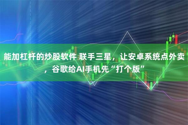 能加杠杆的炒股软件 联手三星，让安卓系统点外卖，谷歌给AI手机先“打个版”