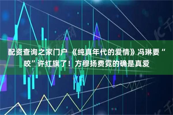 配资查询之家门户 《纯真年代的爱情》冯琳要“咬”许红旗了！方穆扬费霓的确是真爱