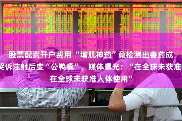 股票配资开户费用 “增肌神药”竟检测出兽药成分，女子哭诉注射后变“公鸭嗓”，媒体曝光：“在全球未获准人体使用”