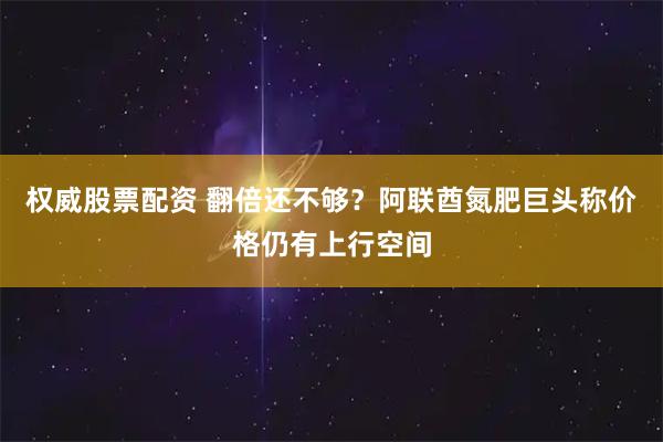 权威股票配资 翻倍还不够？阿联酋氮肥巨头称价格仍有上行空间