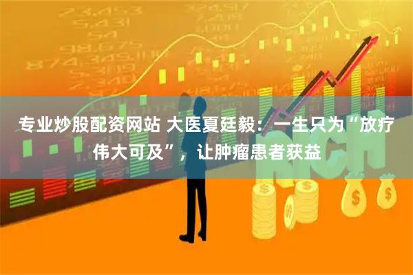 专业炒股配资网站 大医夏廷毅：一生只为“放疗伟大可及”，让肿瘤患者获益