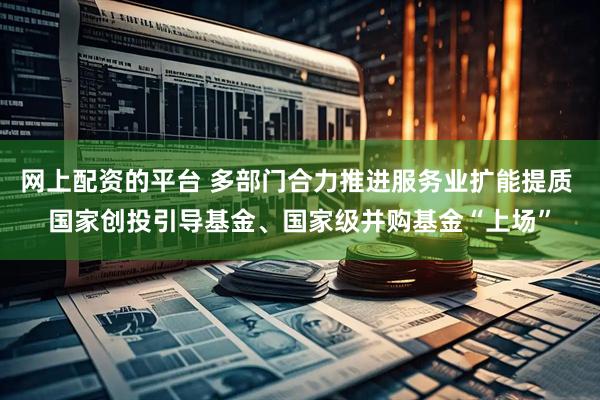 网上配资的平台 多部门合力推进服务业扩能提质 国家创投引导基金、国家级并购基金“上场”