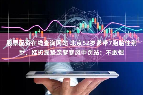 股票配资在线查询网站 北京52岁爹带7胞胎住别墅，娃扔靠垫亲爹寒风中罚站：不敢惯