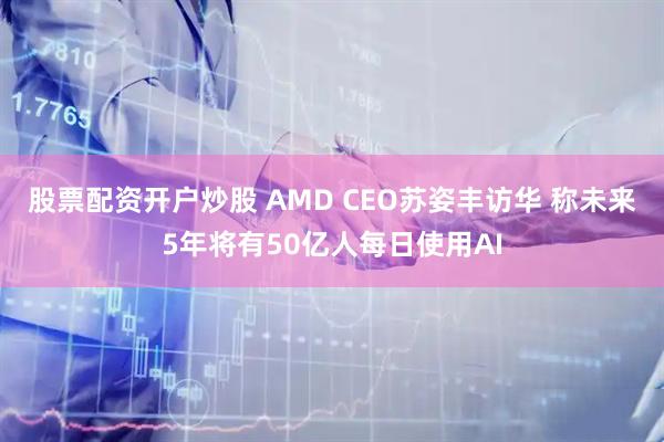 股票配资开户炒股 AMD CEO苏姿丰访华 称未来5年将有50亿人每日使用AI