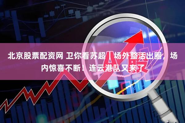 北京股票配资网 卫你看苏超｜场外整活出圈，场内惊喜不断！连云港队又来了