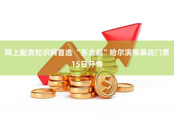 网上配资知识网首选 “东北超”哈尔滨揭幕战门票15日开售