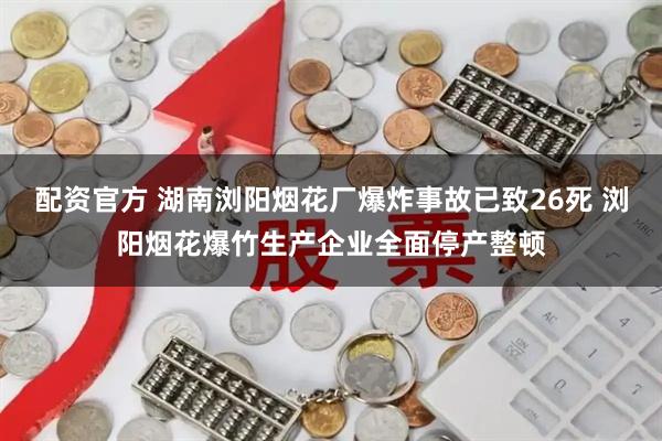 配资官方 湖南浏阳烟花厂爆炸事故已致26死 浏阳烟花爆竹生产企业全面停产整顿