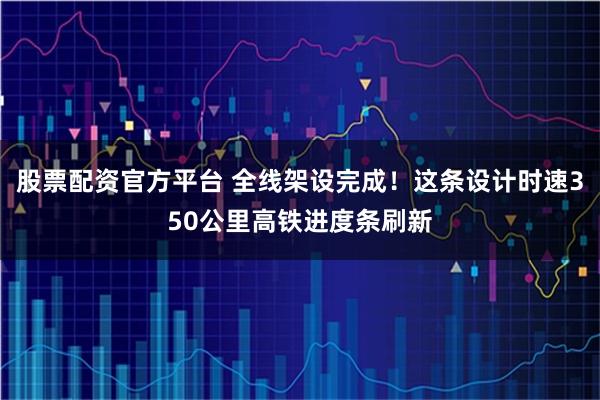 股票配资官方平台 全线架设完成！这条设计时速350公里高铁进度条刷新