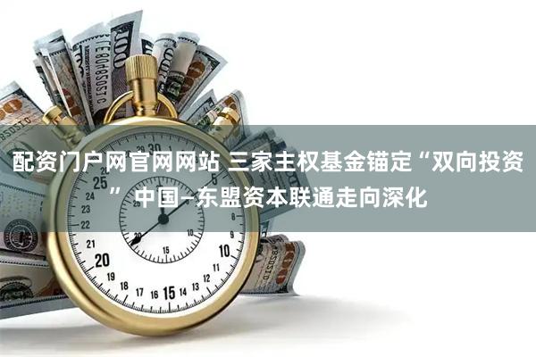 配资门户网官网网站 三家主权基金锚定“双向投资” 中国—东盟资本联通走向深化