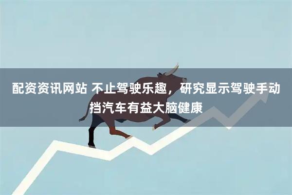 配资资讯网站 不止驾驶乐趣,研究显示驾驶手动挡汽车有益大脑健康