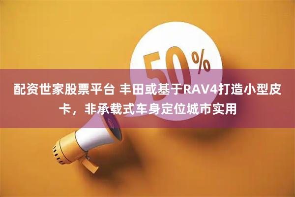 配资世家股票平台 丰田或基于RAV4打造小型皮卡,非承载式车身定位城市实用