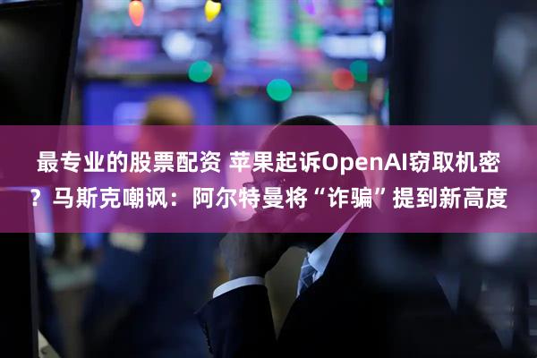 最专业的股票配资 苹果起诉OpenAI窃取机密?马斯克嘲讽:阿尔特曼将“诈骗”提到新高度
