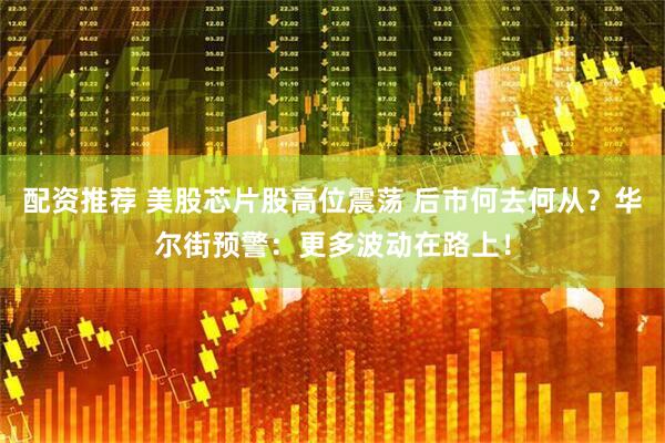 配资推荐 美股芯片股高位震荡 后市何去何从?华尔街预警:更多波动在路上!